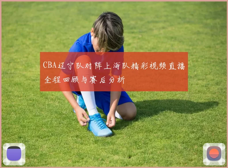 CBA辽宁队对阵上海队精彩视频直播全程回顾与赛后分析