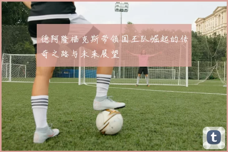 德阿隆福克斯带领国王队崛起的传奇之路与未来展望