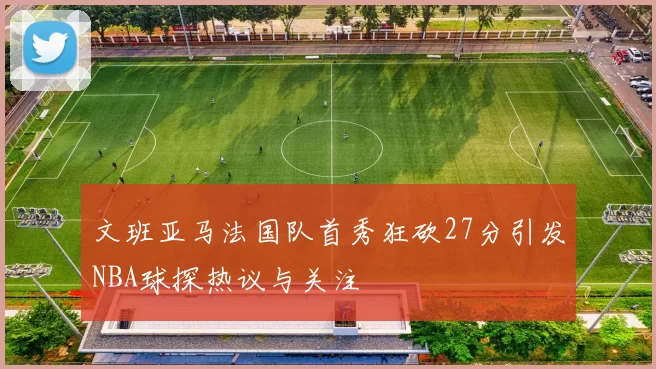 文班亚马法国队首秀狂砍27分引发NBA球探热议与关注