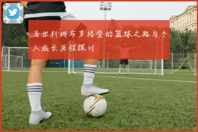 马尔科姆布罗格登的篮球之路与个人成长历程探讨