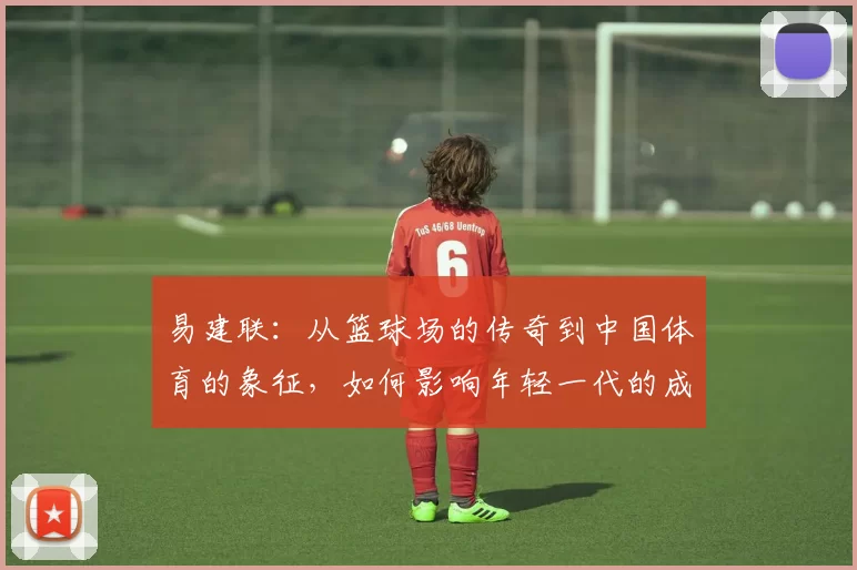 易建联：从篮球场的传奇到中国体育的象征，如何影响年轻一代的成长与梦想