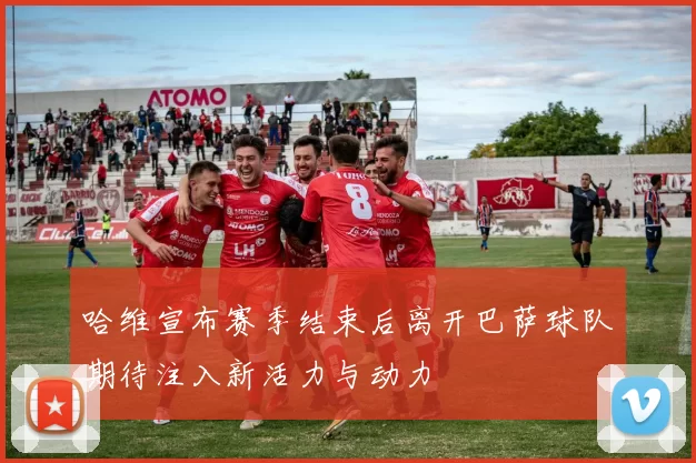 哈维宣布赛季结束后离开巴萨球队期待注入新活力与动力