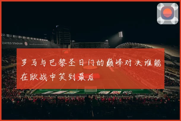 罗马与巴黎圣日门的巅峰对决谁能在欧战中笑到最后