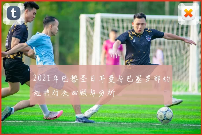 2021年巴黎圣日耳曼与巴塞罗那的经典对决回顾与分析