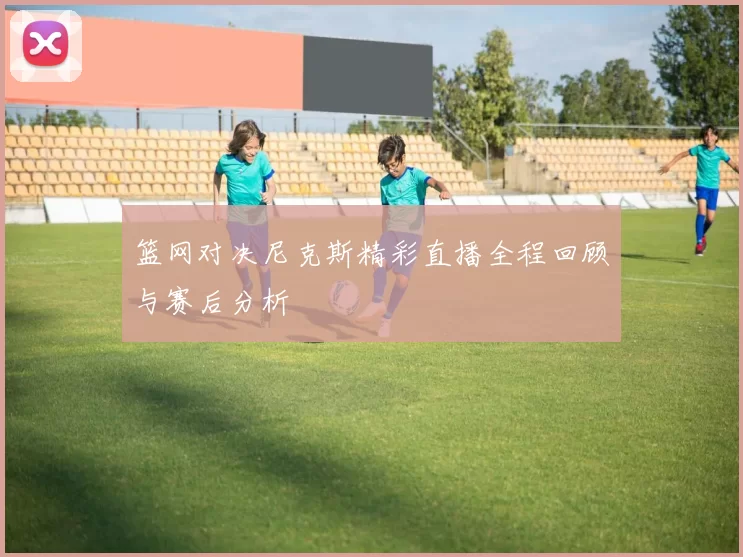 篮网对决尼克斯精彩直播全程回顾与赛后分析